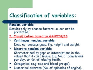 Classification of variables:
Random variable :
Results only by chance factors i.e. can not be
predicted.
I. Classification based on GAPPINESS
 Continuous random variable
Does not possess gaps. E.g. height and weight.
 Discrete random variable
Characterized by gaps or interruptions in the
values that it can assume. E.g. No. of admissions
per day, or No. of missing teeth.
 Categorical (e.g. sex and blood groups).
 Numerical discrete (No. of episodes of angina).
 