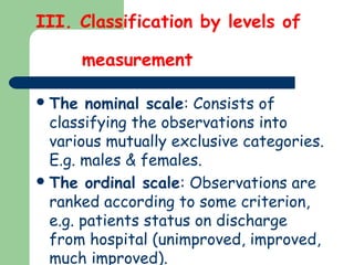 III. Classification by levels of
measurement
The nominal scale: Consists of
classifying the observations into
various mutually exclusive categories.
E.g. males & females.
The ordinal scale: Observations are
ranked according to some criterion,
e.g. patients status on discharge
from hospital (unimproved, improved,
much improved).
 
