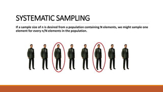 SYSTEMATIC SAMPLING 
If a sample size of n is desired from a population containing N elements, we might sample one 
element for every n/N elements in the population. 
 