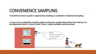 CONVENIENCE SAMPLING 
Sometimes known as grab or opportunity sampling or accidental or haphazard sampling. 
A type of non probability sampling which involves the sample being drawn from that part of 
the population which is close to hand. That is, readily available and convenient. 
 
