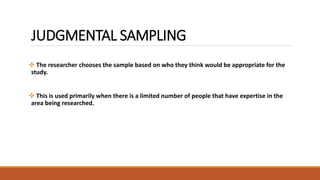 JUDGMENTAL SAMPLING 
 The researcher chooses the sample based on who they think would be appropriate for the 
study. 
 This is used primarily when there is a limited number of people that have expertise in the 
area being researched. 
 