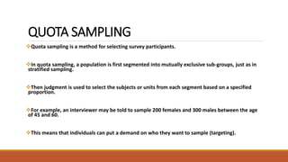 QUOTA SAMPLING 
Quota sampling is a method for selecting survey participants. 
In quota sampling, a population is first segmented into mutually exclusive sub-groups, just as in 
stratified sampling. 
Then judgment is used to select the subjects or units from each segment based on a specified 
proportion. 
For example, an interviewer may be told to sample 200 females and 300 males between the age 
of 45 and 60. 
This means that individuals can put a demand on who they want to sample (targeting). 
 