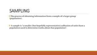 SAMPLING 
The process of obtaining information from a sample of a larger group 
(population). 
 A sample is “a smaller (but hopefully representative) collection of units from a 
population used to determine truths about that population”. 
 