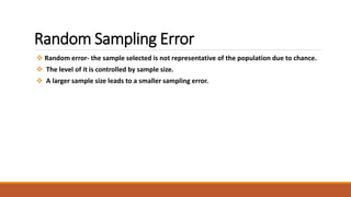 Random Sampling Error 
 Random error- the sample selected is not representative of the population due to chance. 
 The level of it is controlled by sample size. 
 A larger sample size leads to a smaller sampling error. 
 