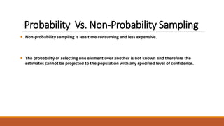 Probability Vs. Non-Probability Sampling 
 Non-probability sampling is less time consuming and less expensive. 
 The probability of selecting one element over another is not known and therefore the 
estimates cannot be projected to the population with any specified level of confidence. 
 