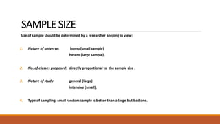 SAMPLE SIZE 
Size of sample should be determined by a researcher keeping in view: 
1. Nature of universe: homo (small sample) 
hetero (large sample). 
2. No. of classes proposed: directly proportional to the sample size . 
3. Nature of study: general (large) 
intensive (small). 
4. Type of sampling: small random sample is better than a large but bad one. 
 