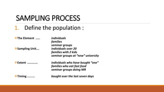 SAMPLING PROCESS 
1. Define the population : 
The Element ..... individuals 
families 
seminar groups 
Sampling Unit…. individuals over 20 
families with 2 kids 
seminar groups at ”new” university 
Extent ............ individuals who have bought “one” 
families who eat fast food 
seminar groups doing MR 
Timing ......... bought over the last seven days 
 