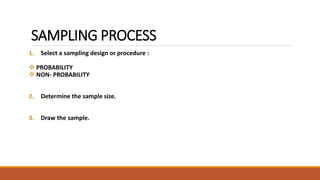 SAMPLING PROCESS 
1. Select a sampling design or procedure : 
 PROBABILITY 
 NON- PROBABILITY 
2. Determine the sample size. 
3. Draw the sample. 
 