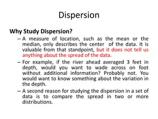 Dispersion
Why Study Dispersion?
– A measure of location, such as the mean or the
median, only describes the center of the data. It is
valuable from that standpoint, but it does not tell us
anything about the spread of the data.
– For example, if the river ahead averaged 3 feet in
depth, would you want to wade across on foot
without additional information? Probably not. You
would want to know something about the variation in
the depth.
– A second reason for studying the dispersion in a set of
data is to compare the spread in two or more
distributions.
 