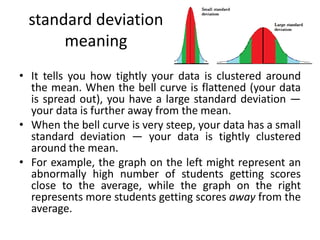 standard deviation
meaning
• It tells you how tightly your data is clustered around
the mean. When the bell curve is flattened (your data
is spread out), you have a large standard deviation —
your data is further away from the mean.
• When the bell curve is very steep, your data has a small
standard deviation — your data is tightly clustered
around the mean.
• For example, the graph on the left might represent an
abnormally high number of students getting scores
close to the average, while the graph on the right
represents more students getting scores away from the
average.
 