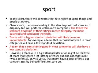 sport
• In any sport, there will be teams that rate highly at some things and
poorly at others.
• Chances are, the teams leading in the standings will not show such
disparity, but will perform well in most categories. The lower the
standard deviation of their ratings in each category, the more
balanced and consistent the team.
• Teams with a higher standard deviation will likely be more
unpredictable. For example, a team that is consistently bad in most
categories will have a low standard deviation.
• A team that is consistently good in most categories will also have a
low standard deviation.
• However, a team with a high standard deviation might be the type
of team that scores a lot (strong offense) but also concedes a lot
(weak defense), or, vice versa, that might have a poor offense but
compensates by being difficult to score on.
 