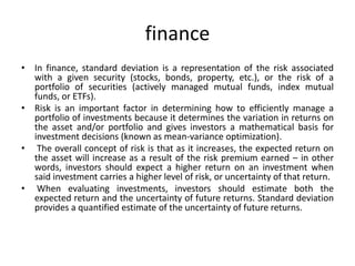 finance
• In finance, standard deviation is a representation of the risk associated
with a given security (stocks, bonds, property, etc.), or the risk of a
portfolio of securities (actively managed mutual funds, index mutual
funds, or ETFs).
• Risk is an important factor in determining how to efficiently manage a
portfolio of investments because it determines the variation in returns on
the asset and/or portfolio and gives investors a mathematical basis for
investment decisions (known as mean-variance optimization).
• The overall concept of risk is that as it increases, the expected return on
the asset will increase as a result of the risk premium earned – in other
words, investors should expect a higher return on an investment when
said investment carries a higher level of risk, or uncertainty of that return.
• When evaluating investments, investors should estimate both the
expected return and the uncertainty of future returns. Standard deviation
provides a quantified estimate of the uncertainty of future returns.
 