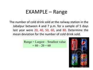 EXAMPLE – Range
The number of cold drink sold at the railway station in the
Jabalpur between 4 and 7 p.m. for a sample of 5 days
last year were 20, 40, 50, 60, and 80. Determine the
mean deviation for the number of cold drink sold.
Range = Largest – Smallest value
= 80 – 20 = 60
 