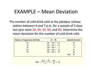 EXAMPLE – Mean Deviation
The number of cold drink sold at the jabalpur railway
station between 4 and 7 p.m. for a sample of 5 days
last year were 20, 40, 50, 60, and 80. Determine the
mean deviation for the number of cold drink sold.
 