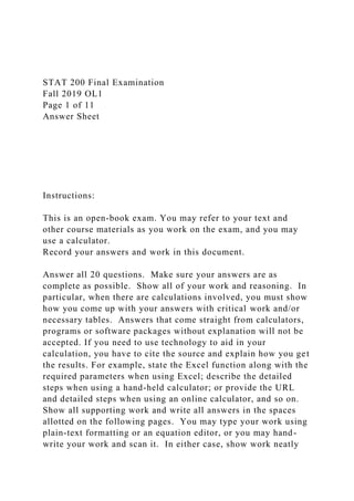 STAT 200 Final Examination
Fall 2019 OL1
Page 1 of 11
Answer Sheet
Instructions:
This is an open-book exam. You may refer to your text and
other course materials as you work on the exam, and you may
use a calculator.
Record your answers and work in this document.
Answer all 20 questions. Make sure your answers are as
complete as possible. Show all of your work and reasoning. In
particular, when there are calculations involved, you must show
how you come up with your answers with critical work and/or
necessary tables. Answers that come straight from calculators,
programs or software packages without explanation will not be
accepted. If you need to use technology to aid in your
calculation, you have to cite the source and explain how you get
the results. For example, state the Excel function along with the
required parameters when using Excel; describe the detailed
steps when using a hand-held calculator; or provide the URL
and detailed steps when using an online calculator, and so on.
Show all supporting work and write all answers in the spaces
allotted on the following pages. You may type your work using
plain-text formatting or an equation editor, or you may hand-
write your work and scan it. In either case, show work neatly
 