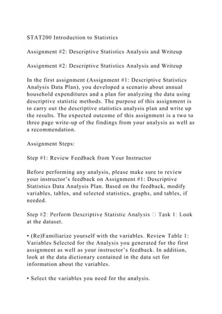 STAT200 Introduction to Statistics
Assignment #2: Descriptive Statistics Analysis and Writeup
Assignment #2: Descriptive Statistics Analysis and Writeup
In the first assignment (Assignment #1: Descriptive Statistics
Analysis Data Plan), you developed a scenario about annual
household expenditures and a plan for analyzing the data using
descriptive statistic methods. The purpose of this assignment is
to carry out the descriptive statistics analysis plan and write up
the results. The expected outcome of this assignment is a two to
three page write-up of the findings from your analysis as well as
a recommendation.
Assignment Steps:
Step #1: Review Feedback from Your Instructor
Before performing any analysis, please make sure to review
your instructor’s feedback on Assignment #1: Descriptive
Statistics Data Analysis Plan. Based on the feedback, modify
variables, tables, and selected statistics, graphs, and tables, if
needed.
at the dataset.
• (Re)Familiarize yourself with the variables. Review Table 1:
Variables Selected for the Analysis you generated for the first
assignment as well as your instructor’s feedback. In addition,
look at the data dictionary contained in the data set for
information about the variables.
• Select the variables you need for the analysis.
 