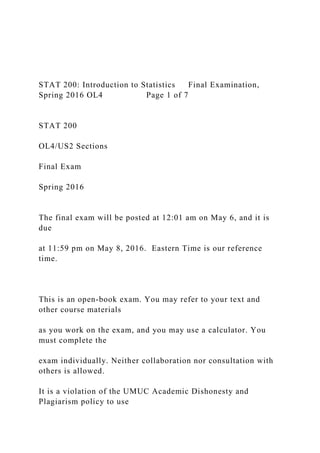 STAT 200: Introduction to Statistics Final Examination,
Spring 2016 OL4 Page 1 of 7
STAT 200
OL4/US2 Sections
Final Exam
Spring 2016
The final exam will be posted at 12:01 am on May 6, and it is
due
at 11:59 pm on May 8, 2016. Eastern Time is our reference
time.
This is an open-book exam. You may refer to your text and
other course materials
as you work on the exam, and you may use a calculator. You
must complete the
exam individually. Neither collaboration nor consultation with
others is allowed.
It is a violation of the UMUC Academic Dishonesty and
Plagiarism policy to use
 