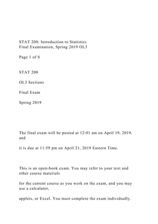 STAT 200: Introduction to Statistics
Final Examination, Spring 2019 OL3
Page 1 of 8
STAT 200
OL3 Sections
Final Exam
Spring 2019
The final exam will be posted at 12:01 am on April 19, 2019,
and
it is due at 11:59 pm on April 21, 2019 Eastern Time.
This is an open-book exam. You may refer to your text and
other course materials
for the current course as you work on the exam, and you may
use a calculator,
applets, or Excel. You must complete the exam individually.
 