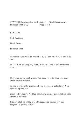 STAT 200: Introduction to Statistics Final Examination,
Summer 2016 OL2 Page 1 of 8
STAT 200
OL2 Sections
Final Exam
Summer 2016
The final exam will be posted at 12:01 am on July 22, and it is
due
at 11:59 pm on July 24, 2016. Eastern Time is our reference
time.
This is an open-book exam. You may refer to your text and
other course materials
as you work on the exam, and you may use a calculator. You
must complete the
exam individually. Neither collaboration nor consultation with
others is allowed.
It is a violation of the UMUC Academic Dishonesty and
Plagiarism policy to use
 