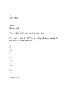(
STAT200
Week 7
Homework
)
This is the last homework in our class
Problem 1. For the X,Y data in the table, compute the
coefficient of correlation r.
X
Y
10
21
12
27
14
25
16
31
20
32
Show work
 