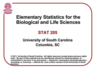 Elementary Statistics for the
Biological and Life Sciences
STAT 205
University of South Carolina
Columbia, SC
© 2011, University of South Carolina. All rights reserved, except where previous rights
exist. No part of this material may be reproduced, stored in a retrieval system, or
transmitted in any form or by any means — electronic, mechanical, photoreproduction,
recording, or scanning — without the prior written consent of the University of South
Carolina.
 