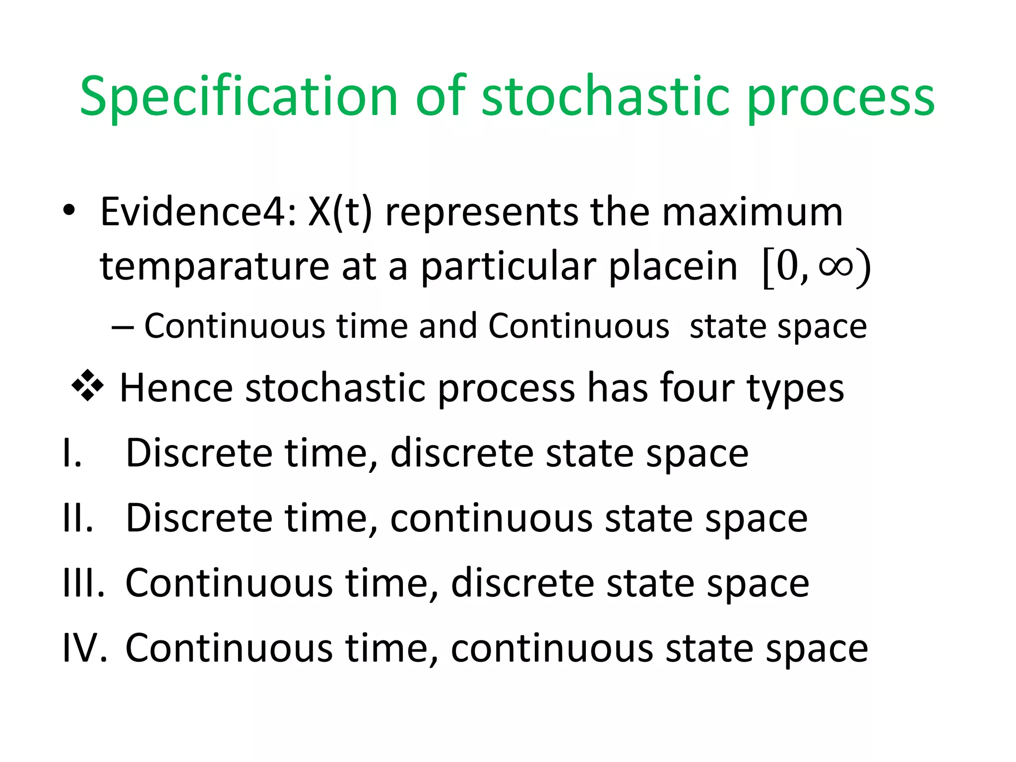 Specification of stochastic process
• Evidence4: X(t) represents the maximum
temparature at a particular placein [0, ∞)
– Continuous time and Continuous state space
 Hence stochastic process has four types
I. Discrete time, discrete state space
II. Discrete time, continuous state space
III. Continuous time, discrete state space
IV. Continuous time, continuous state space
 