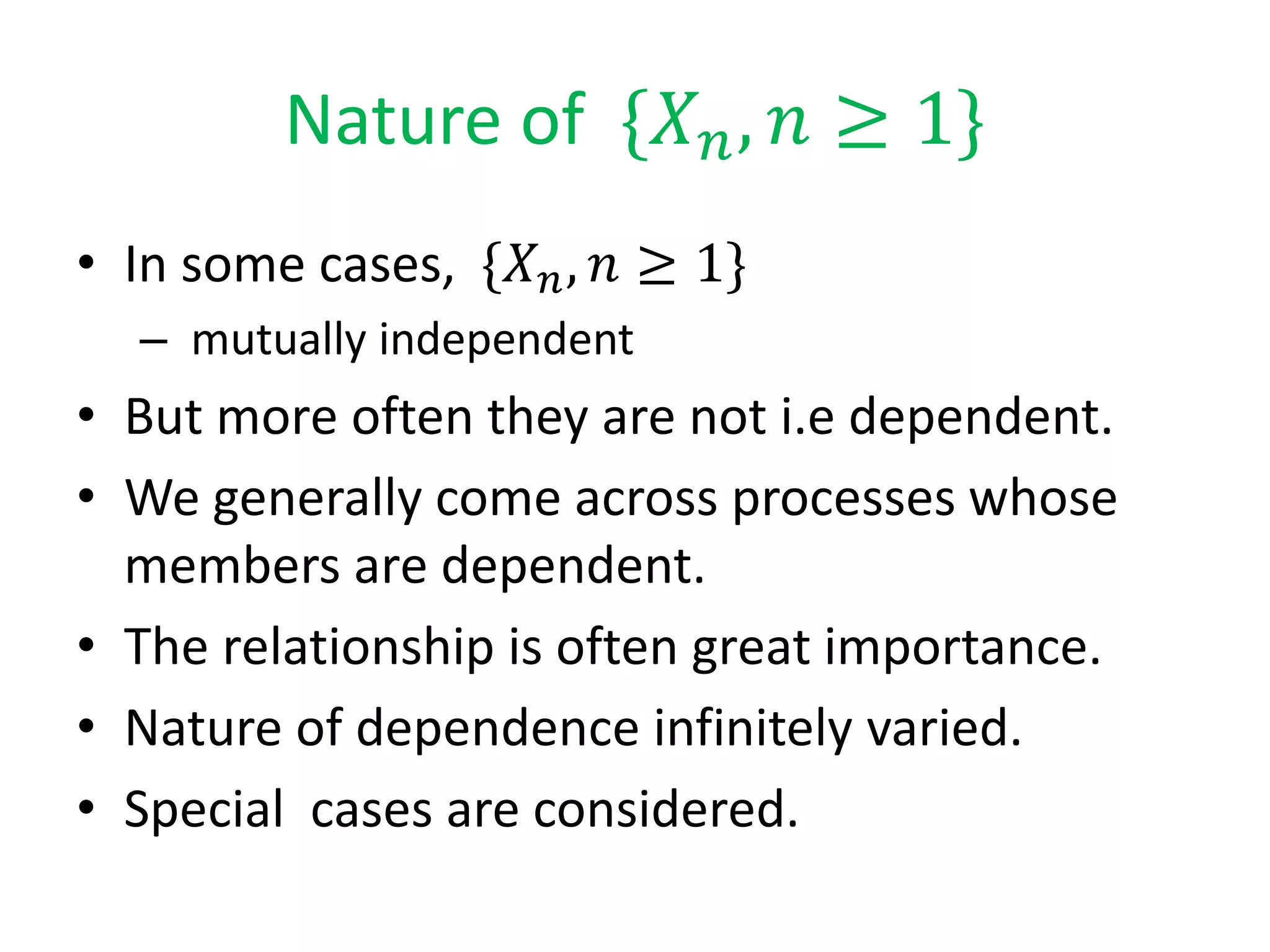 Nature of {𝑋 𝑛, 𝑛 ≥ 1}
• In some cases, {𝑋 𝑛, 𝑛 ≥ 1}
– mutually independent
• But more often they are not i.e dependent.
• We generally come across processes whose
members are dependent.
• The relationship is often great importance.
• Nature of dependence infinitely varied.
• Special cases are considered.
 