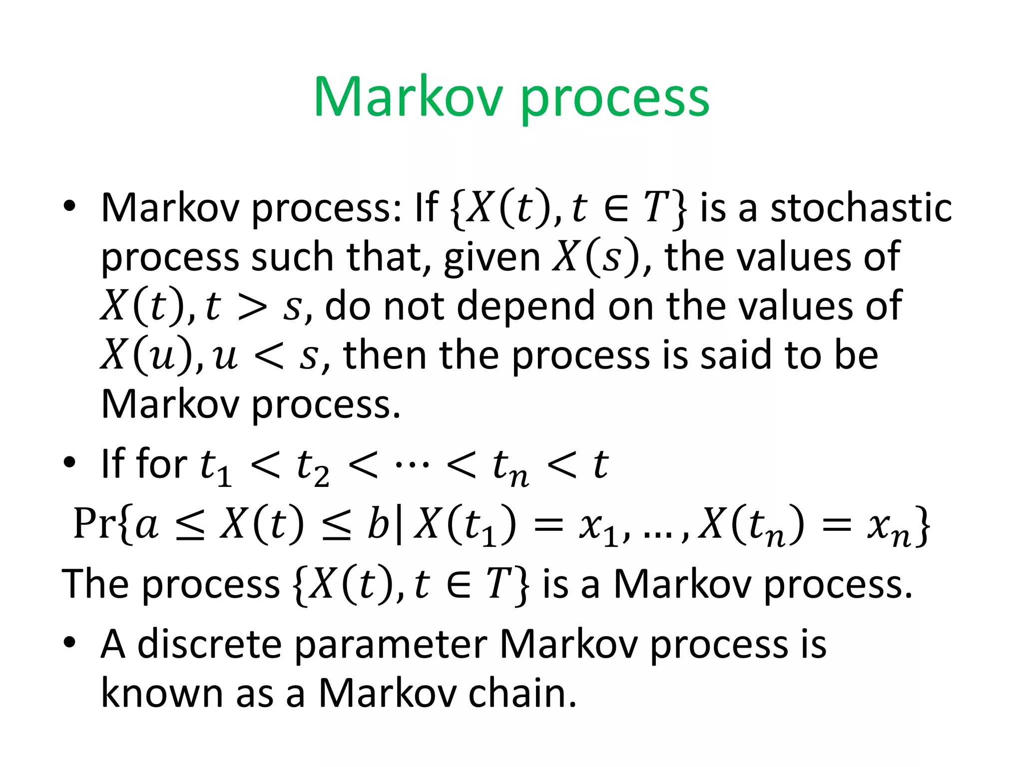Markov process
• Markov process: If {𝑋 𝑡 , 𝑡 ∈ 𝑇} is a stochastic
process such that, given 𝑋 𝑠 , the values of
𝑋 𝑡 , 𝑡 > 𝑠, do not depend on the values of
𝑋 𝑢 , 𝑢 < 𝑠, then the process is said to be
Markov process.
• If for 𝑡1 < 𝑡2 < ⋯ < 𝑡 𝑛 < 𝑡
Pr 𝑎 ≤ 𝑋 𝑡 ≤ 𝑏 𝑋 𝑡1 = 𝑥1, … , 𝑋 𝑡 𝑛 = 𝑥 𝑛}
The process {𝑋 𝑡 , 𝑡 ∈ 𝑇} is a Markov process.
• A discrete parameter Markov process is
known as a Markov chain.
 