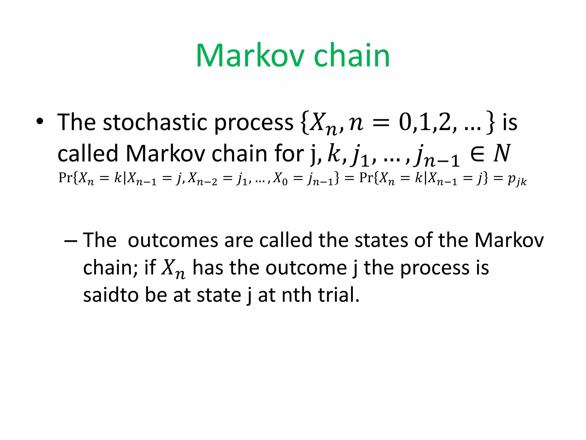 Markov chain
• The stochastic process 𝑋 𝑛, 𝑛 = 0,1,2, … is
called Markov chain for j, 𝑘, 𝑗1, … , 𝑗 𝑛−1 ∈ 𝑁
Pr 𝑋 𝑛 = 𝑘 𝑋 𝑛−1 = 𝑗, 𝑋 𝑛−2 = 𝑗1, … , 𝑋0 = 𝑗 𝑛−1 = Pr 𝑋 𝑛 = 𝑘 𝑋 𝑛−1 = 𝑗 = 𝑝𝑗𝑘
– The outcomes are called the states of the Markov
chain; if 𝑋 𝑛 has the outcome j the process is
saidto be at state j at nth trial.
 