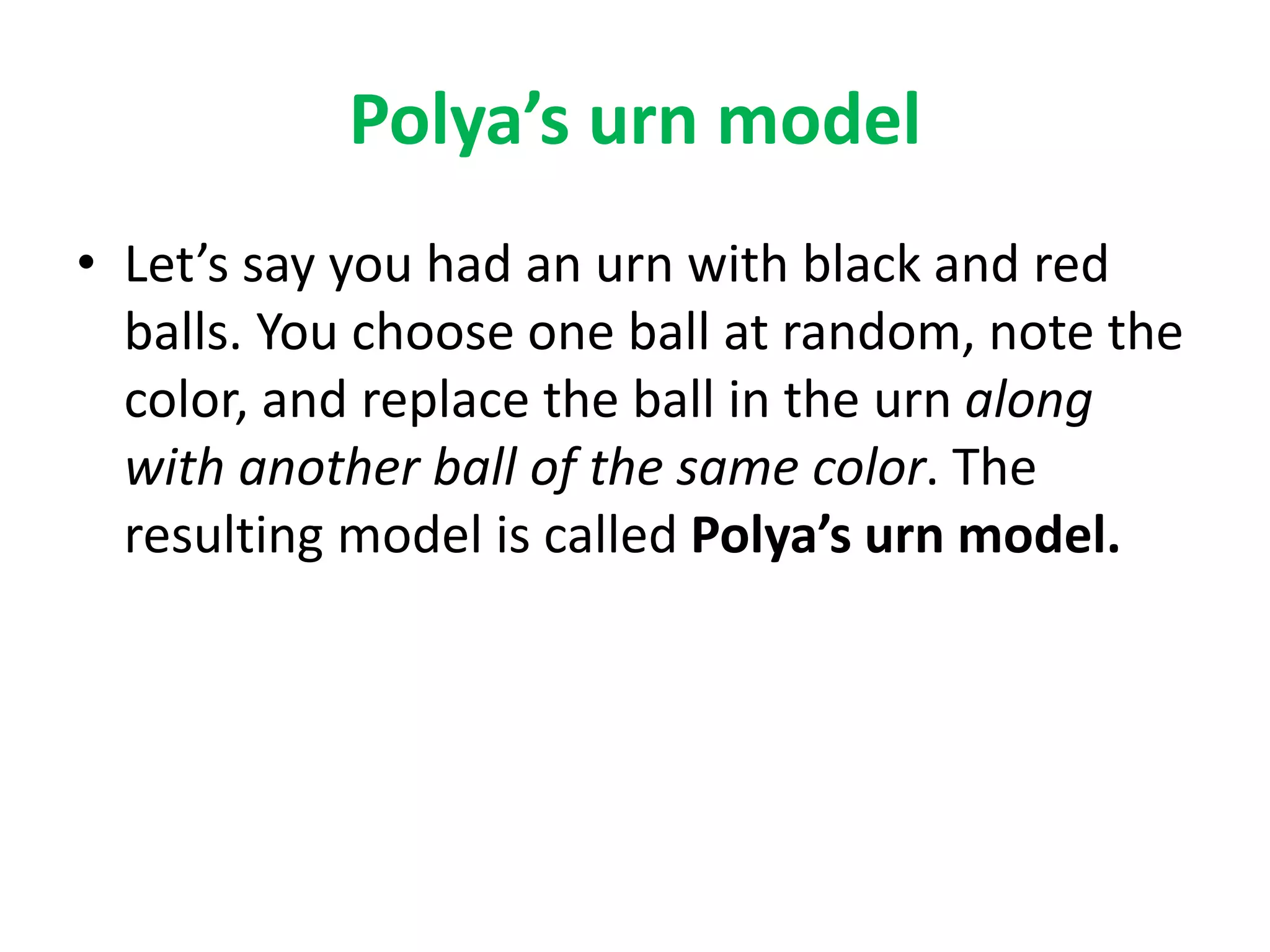 Polya’s urn model
• Let’s say you had an urn with black and red
balls. You choose one ball at random, note the
color, and replace the ball in the urn along
with another ball of the same color. The
resulting model is called Polya’s urn model.
 