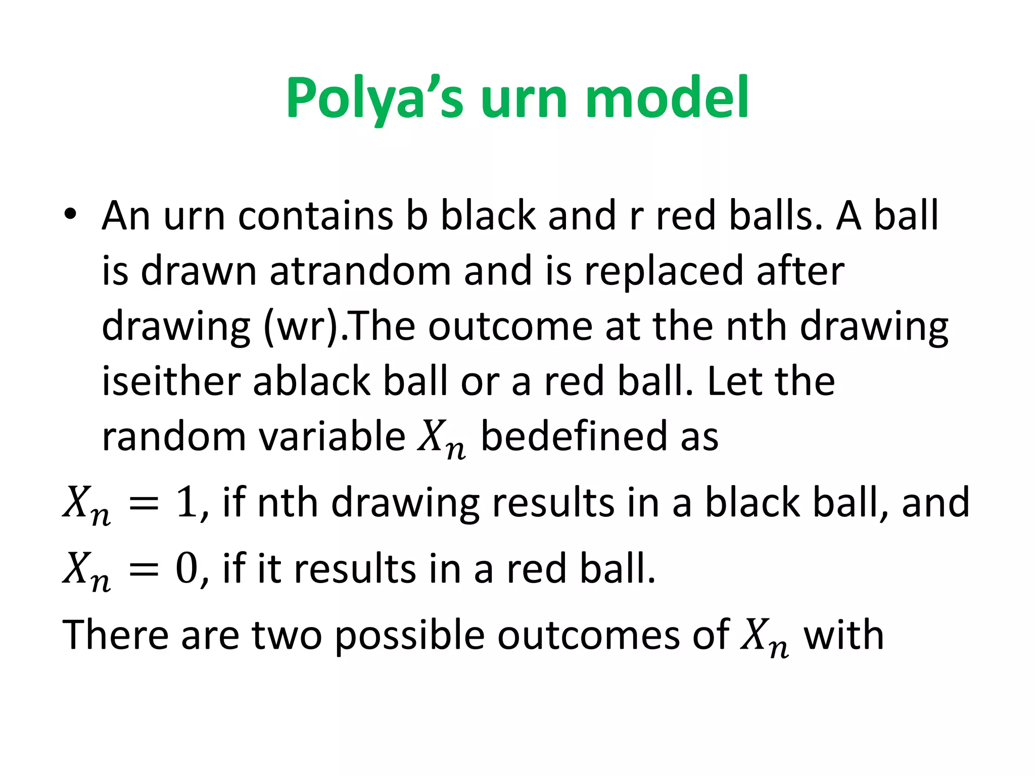Polya’s urn model
• An urn contains b black and r red balls. A ball
is drawn atrandom and is replaced after
drawing (wr).The outcome at the nth drawing
iseither ablack ball or a red ball. Let the
random variable 𝑋 𝑛 bedefined as
𝑋 𝑛 = 1, if nth drawing results in a black ball, and
𝑋 𝑛 = 0, if it results in a red ball.
There are two possible outcomes of 𝑋 𝑛 with
 