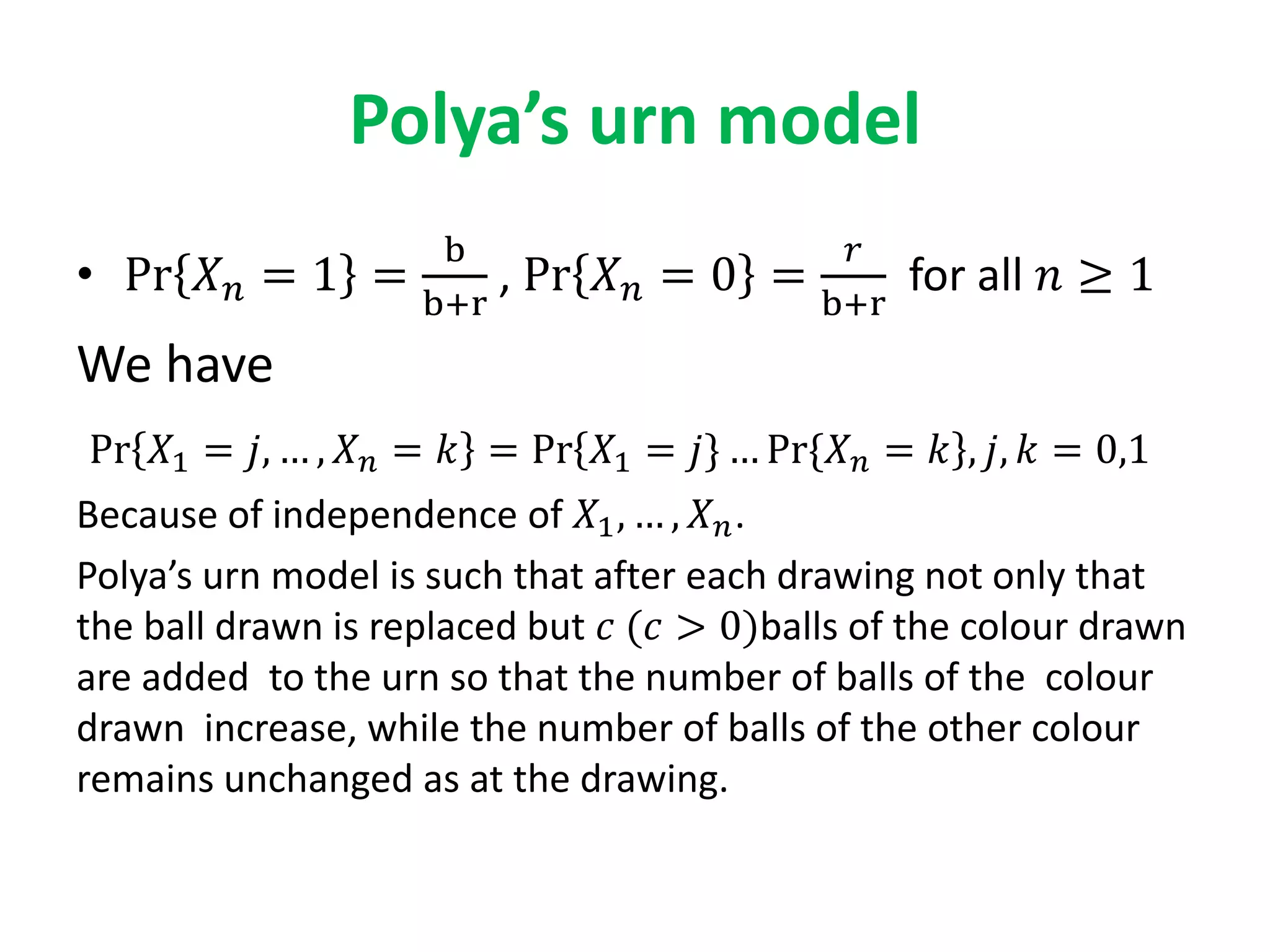 Polya’s urn model
• Pr 𝑋 𝑛 = 1 =
b
b+r
, Pr 𝑋 𝑛 = 0 =
𝑟
b+r
for all 𝑛 ≥ 1
We have
Pr 𝑋1 = 𝑗, … , 𝑋 𝑛 = 𝑘 = Pr 𝑋1 = 𝑗} … Pr{𝑋 𝑛 = 𝑘 , 𝑗, 𝑘 = 0,1
Because of independence of 𝑋1, … , 𝑋 𝑛.
Polya’s urn model is such that after each drawing not only that
the ball drawn is replaced but 𝑐 (𝑐 > 0)balls of the colour drawn
are added to the urn so that the number of balls of the colour
drawn increase, while the number of balls of the other colour
remains unchanged as at the drawing.
 