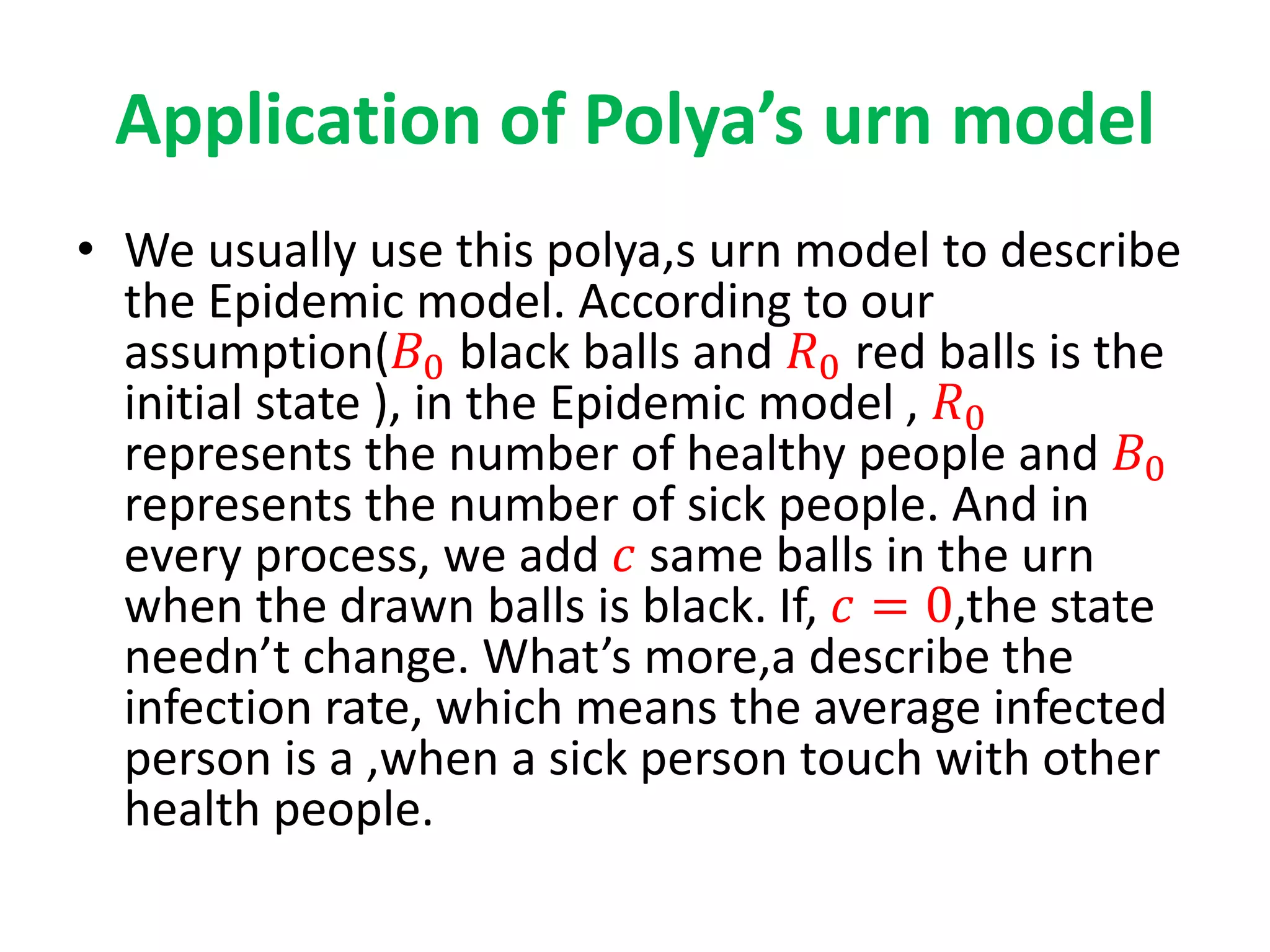 Application of Polya’s urn model
• We usually use this polya,s urn model to describe
the Epidemic model. According to our
assumption(𝐵0 black balls and 𝑅0 red balls is the
initial state ), in the Epidemic model , 𝑅0
represents the number of healthy people and 𝐵0
represents the number of sick people. And in
every process, we add 𝑐 same balls in the urn
when the drawn balls is black. If, 𝑐 = 0,the state
needn’t change. What’s more,a describe the
infection rate, which means the average infected
person is a ,when a sick person touch with other
health people.
 
