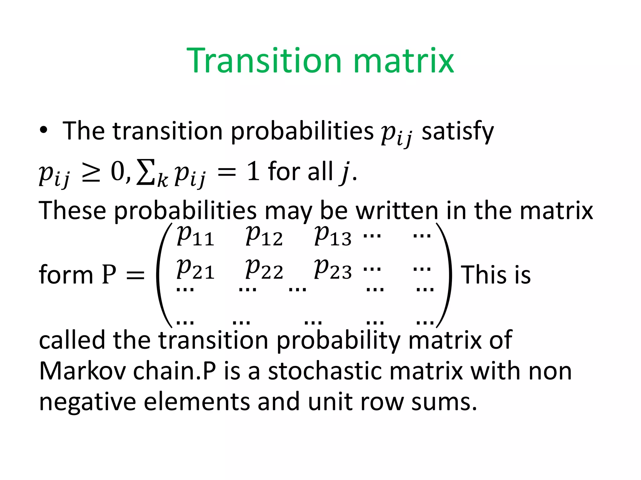 Transition matrix
• The transition probabilities 𝑝𝑖𝑗 satisfy
𝑝𝑖𝑗 ≥ 0, 𝑘 𝑝𝑖𝑗 = 1 for all 𝑗.
These probabilities may be written in the matrix
form P =
𝑝11 𝑝12 𝑝13
𝑝21 𝑝22 𝑝23
… …
… …
… … …
… … …
… …
… …
This is
called the transition probability matrix of
Markov chain.P is a stochastic matrix with non
negative elements and unit row sums.
 