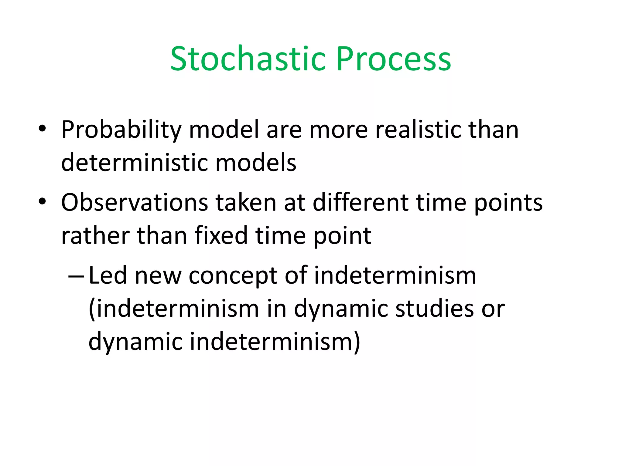 Stochastic Process
• Probability model are more realistic than
deterministic models
• Observations taken at different time points
rather than fixed time point
–Led new concept of indeterminism
(indeterminism in dynamic studies or
dynamic indeterminism)
 
