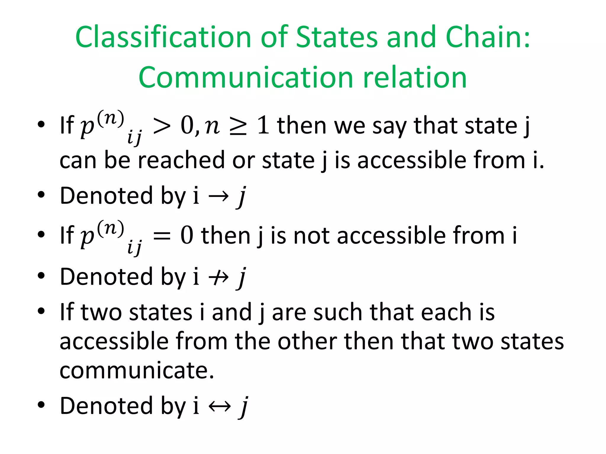 Classification of States and Chain:
Communication relation
• If 𝑝(𝑛)
𝑖𝑗
> 0, 𝑛 ≥ 1 then we say that state j
can be reached or state j is accessible from i.
• Denoted by i → 𝑗
• If 𝑝(𝑛)
𝑖𝑗
= 0 then j is not accessible from i
• Denoted by i → 𝑗
• If two states i and j are such that each is
accessible from the other then that two states
communicate.
• Denoted by i ↔ 𝑗
 