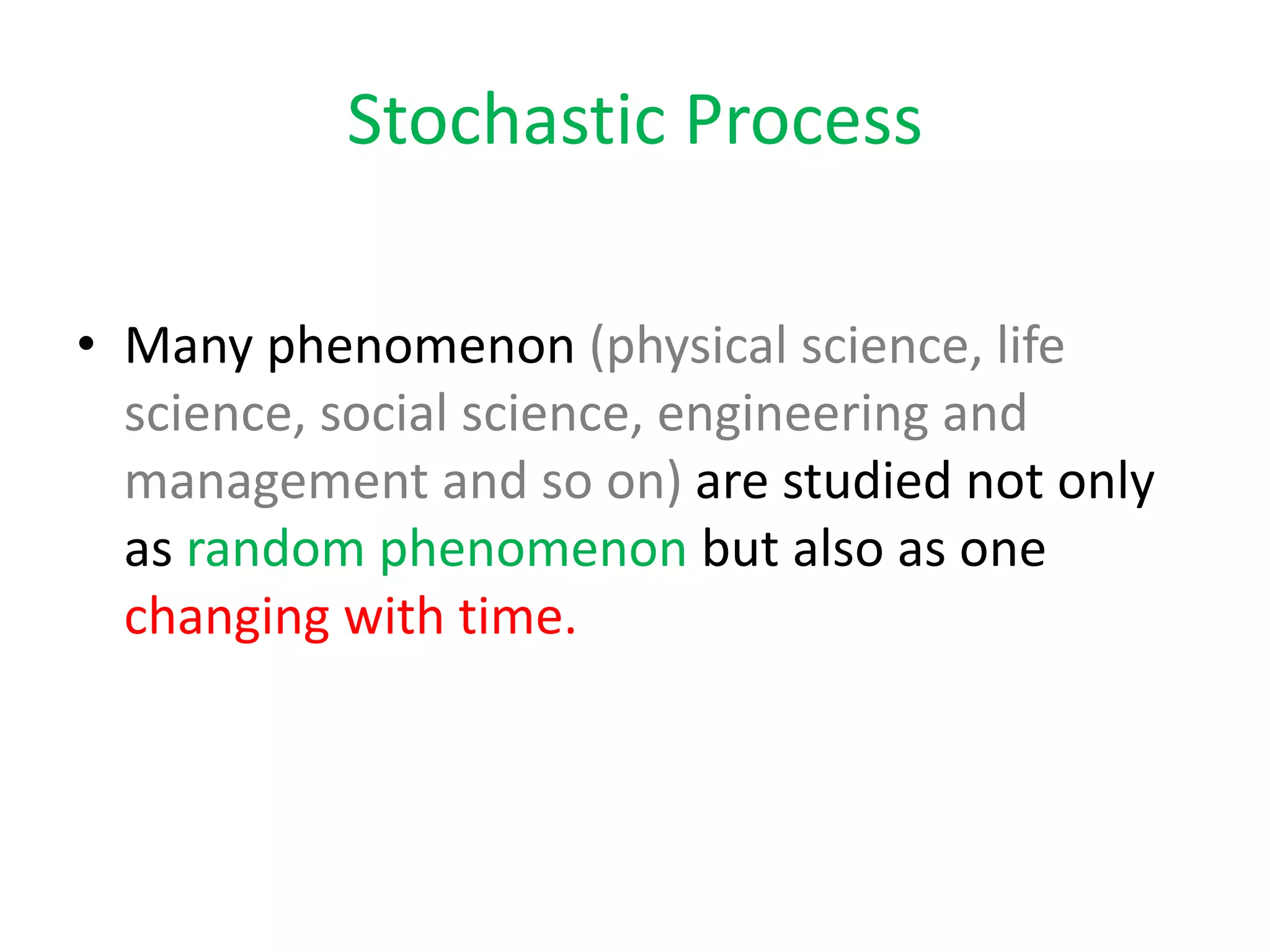 Stochastic Process
• Many phenomenon (physical science, life
science, social science, engineering and
management and so on) are studied not only
as random phenomenon but also as one
changing with time.
 