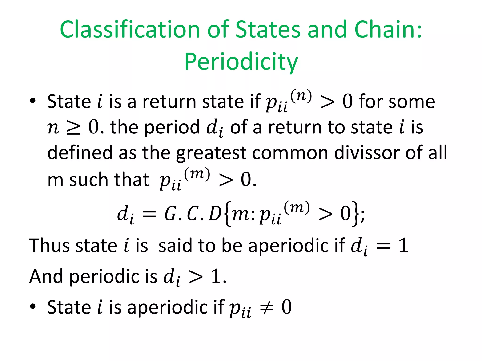 Classification of States and Chain:
Periodicity
• State 𝑖 is a return state if 𝑝𝑖𝑖
(𝑛)
> 0 for some
𝑛 ≥ 0. the period 𝑑𝑖 of a return to state 𝑖 is
defined as the greatest common divissor of all
m such that 𝑝𝑖𝑖
(𝑚)
> 0.
𝑑𝑖 = 𝐺. 𝐶. 𝐷 𝑚: 𝑝𝑖𝑖
𝑚
> 0 ;
Thus state 𝑖 is said to be aperiodic if 𝑑𝑖 = 1
And periodic is 𝑑𝑖 > 1.
• State 𝑖 is aperiodic if 𝑝𝑖𝑖 ≠ 0
 