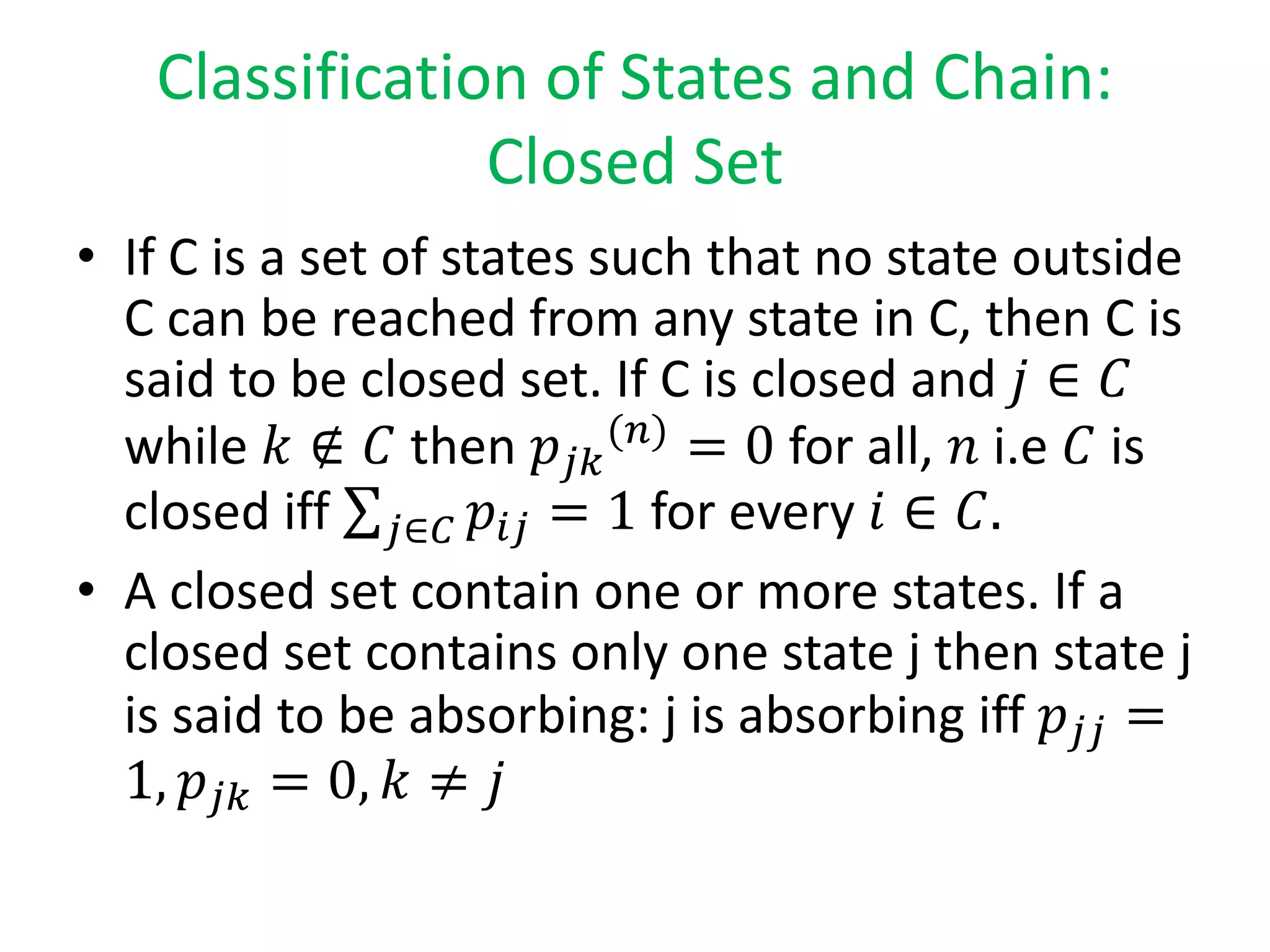 Classification of States and Chain:
Closed Set
• If C is a set of states such that no state outside
C can be reached from any state in C, then C is
said to be closed set. If C is closed and 𝑗 ∈ 𝐶
while 𝑘 ∉ 𝐶 then 𝑝𝑗𝑘
(𝑛)
= 0 for all, 𝑛 i.e 𝐶 is
closed iff 𝑗∈𝐶 𝑝𝑖𝑗 = 1 for every 𝑖 ∈ 𝐶.
• A closed set contain one or more states. If a
closed set contains only one state j then state j
is said to be absorbing: j is absorbing iff 𝑝𝑗𝑗 =
1, 𝑝𝑗𝑘 = 0, 𝑘 ≠ 𝑗
 