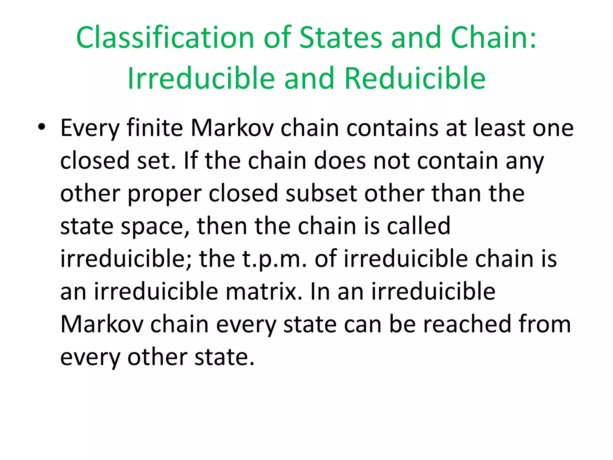 Classification of States and Chain:
Irreducible and Reduicible
• Every finite Markov chain contains at least one
closed set. If the chain does not contain any
other proper closed subset other than the
state space, then the chain is called
irreduicible; the t.p.m. of irreduicible chain is
an irreduicible matrix. In an irreduicible
Markov chain every state can be reached from
every other state.
 