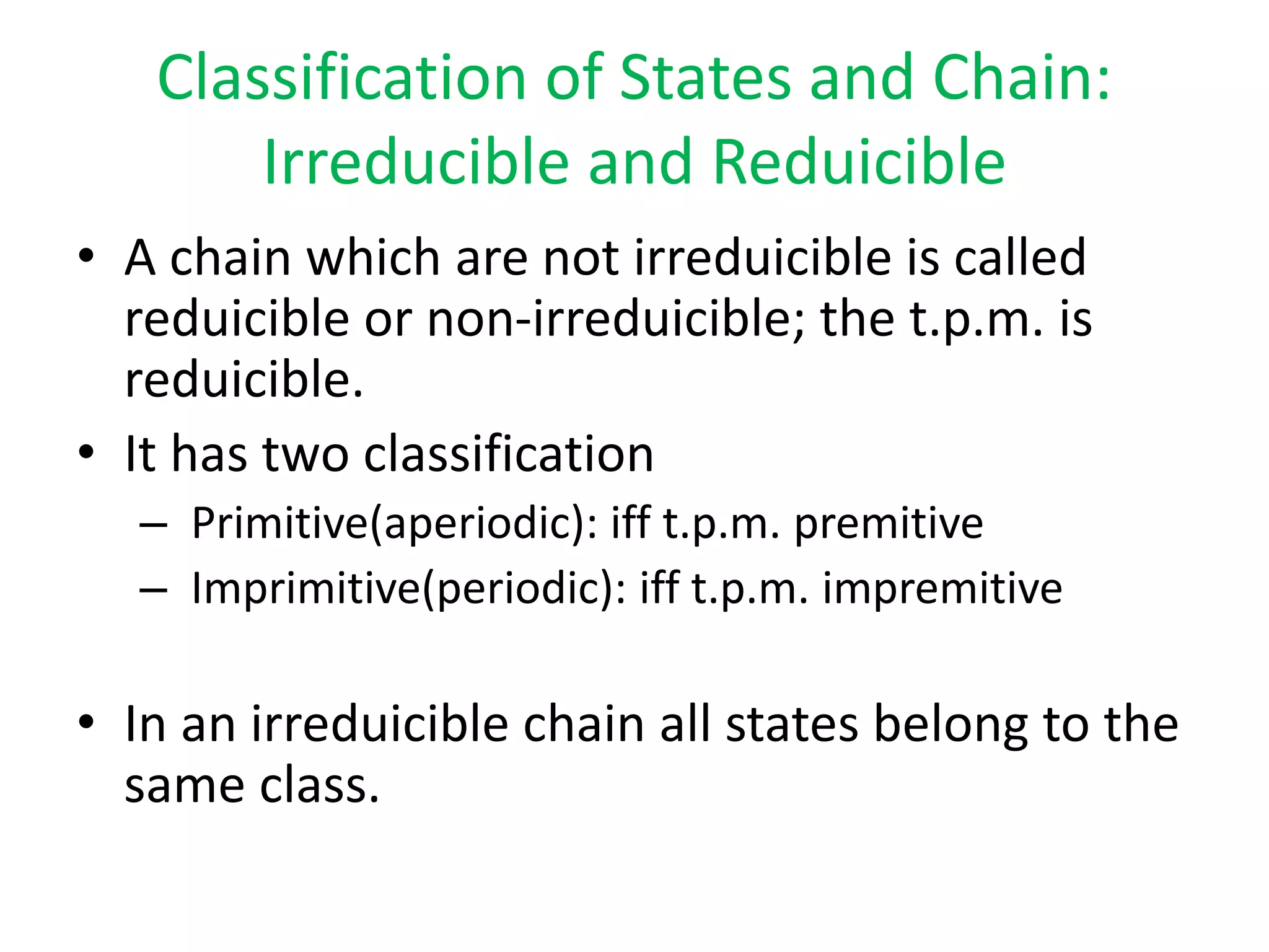 Classification of States and Chain:
Irreducible and Reduicible
• A chain which are not irreduicible is called
reduicible or non-irreduicible; the t.p.m. is
reduicible.
• It has two classification
– Primitive(aperiodic): iff t.p.m. premitive
– Imprimitive(periodic): iff t.p.m. impremitive
• In an irreduicible chain all states belong to the
same class.
 