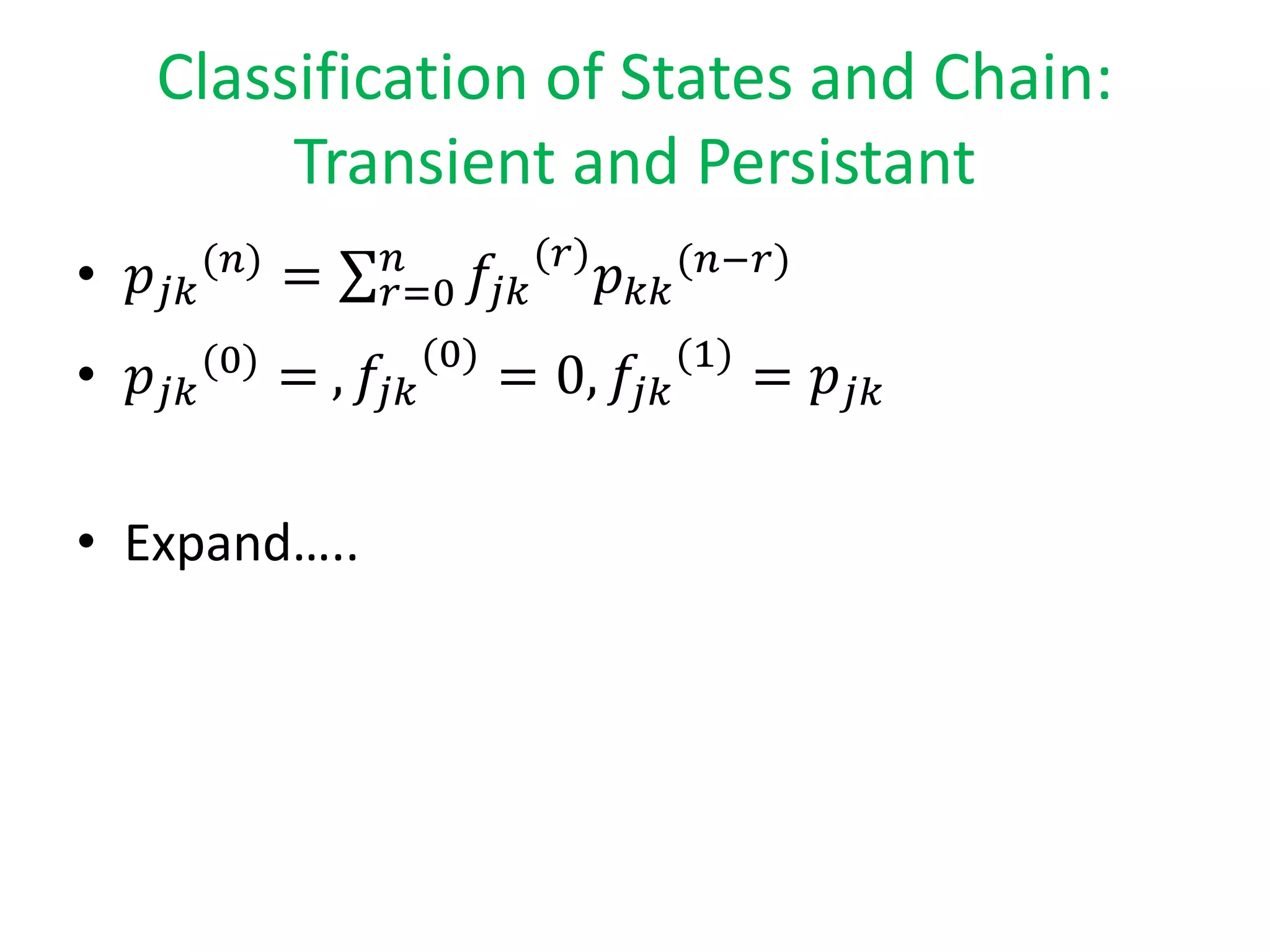 Classification of States and Chain:
Transient and Persistant
• 𝑝𝑗𝑘
(𝑛)
= 𝑟=0
𝑛
𝑓𝑗𝑘
(𝑟)
𝑝 𝑘𝑘
(𝑛−𝑟)
• 𝑝𝑗𝑘
(0)
= , 𝑓𝑗𝑘
(0)
= 0, 𝑓𝑗𝑘
(1)
= 𝑝𝑗𝑘
• Expand…..
 
