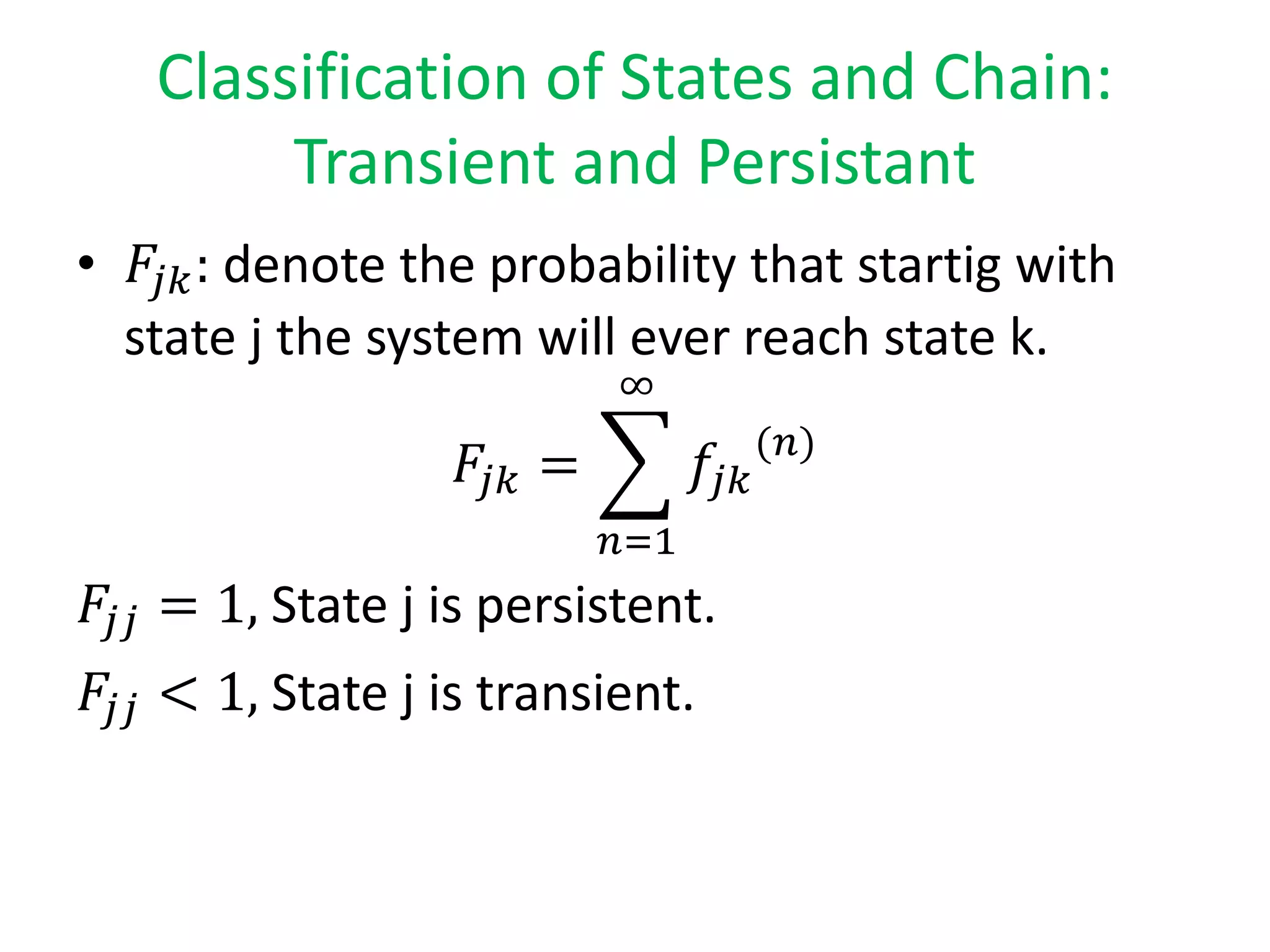 Classification of States and Chain:
Transient and Persistant
• 𝐹𝑗𝑘: denote the probability that startig with
state j the system will ever reach state k.
𝐹𝑗𝑘 =
𝑛=1
∞
𝑓𝑗𝑘
(𝑛)
𝐹𝑗𝑗 = 1, State j is persistent.
𝐹𝑗𝑗 < 1, State j is transient.
 