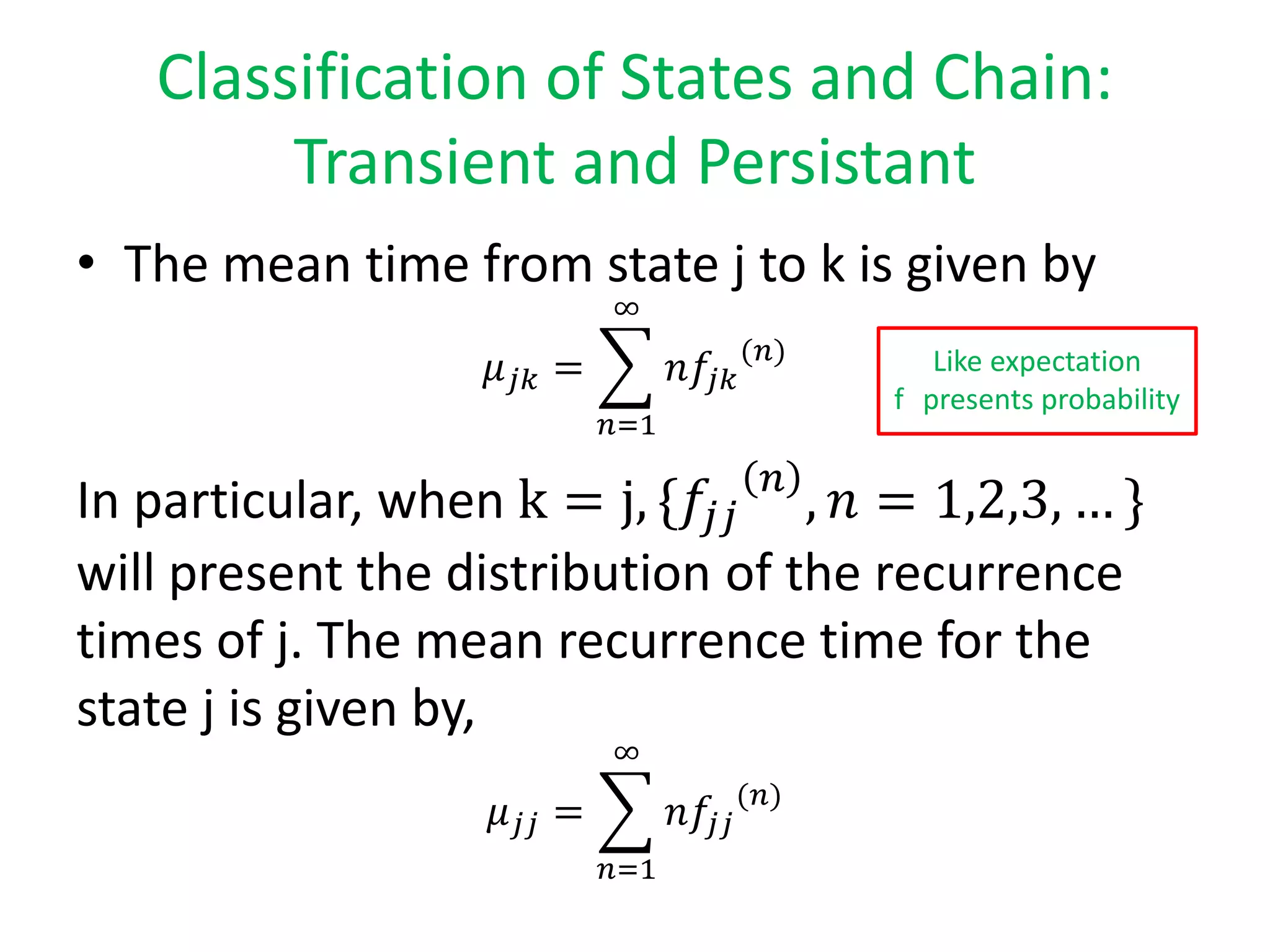 Classification of States and Chain:
Transient and Persistant
• The mean time from state j to k is given by
𝜇 𝑗𝑘 =
𝑛=1
∞
𝑛𝑓𝑗𝑘
(𝑛)
In particular, when k = j, {𝑓𝑗𝑗
𝑛
, 𝑛 = 1,2,3, … }
will present the distribution of the recurrence
times of j. The mean recurrence time for the
state j is given by,
𝜇 𝑗𝑗 =
𝑛=1
∞
𝑛𝑓𝑗𝑗
(𝑛)
Like expectation
f presents probability
 