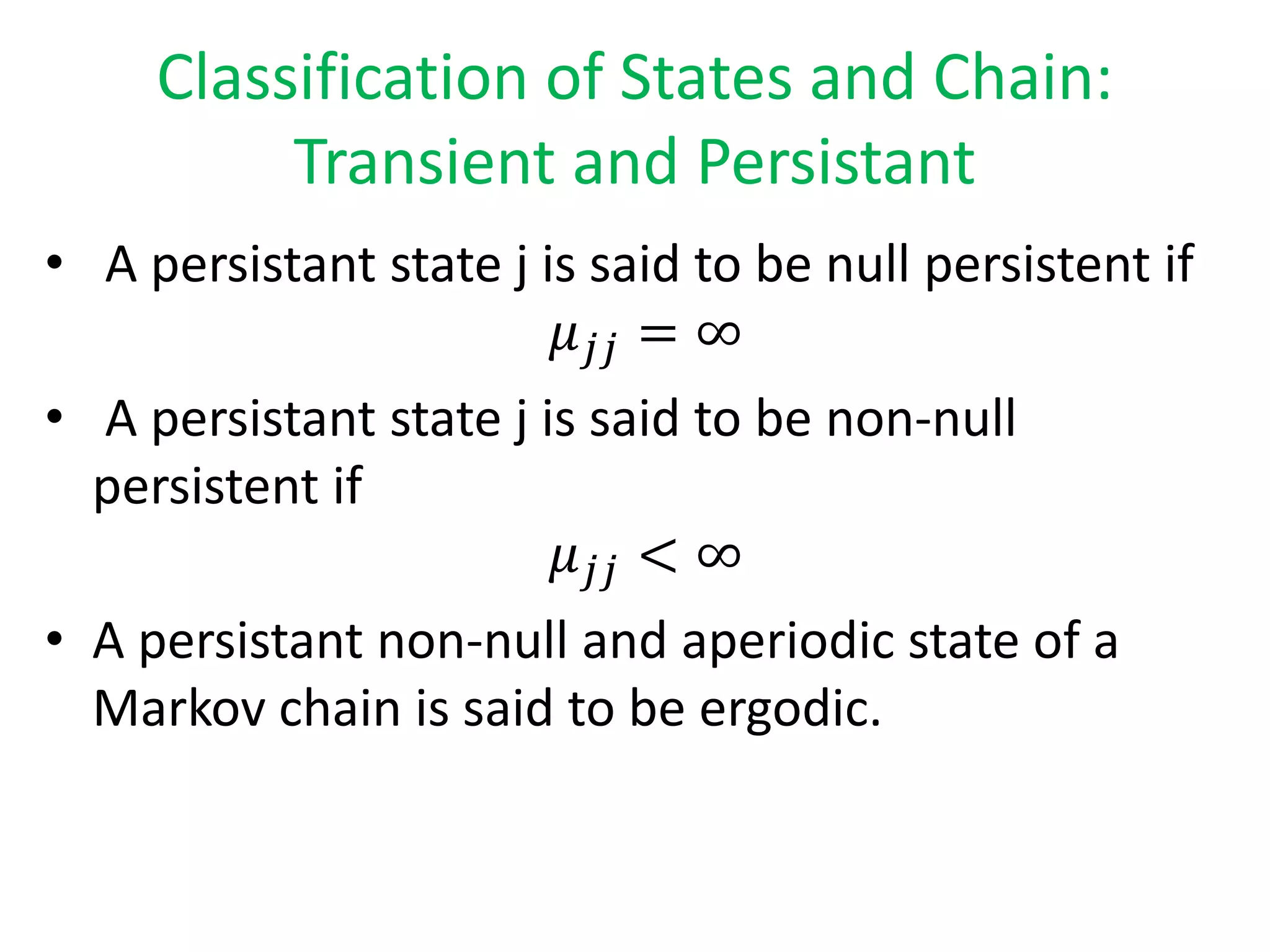 Classification of States and Chain:
Transient and Persistant
• A persistant state j is said to be null persistent if
𝜇 𝑗𝑗 = ∞
• A persistant state j is said to be non-null
persistent if
𝜇 𝑗𝑗 < ∞
• A persistant non-null and aperiodic state of a
Markov chain is said to be ergodic.
 