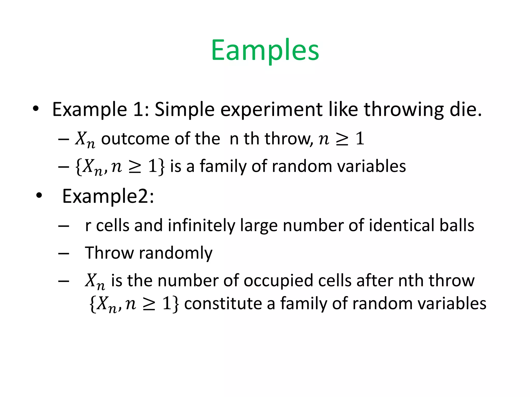 Eamples
• Example 1: Simple experiment like throwing die.
– 𝑋 𝑛 outcome of the n th throw, 𝑛 ≥ 1
– {𝑋 𝑛, 𝑛 ≥ 1} is a family of random variables
• Example2:
– r cells and infinitely large number of identical balls
– Throw randomly
– 𝑋 𝑛 is the number of occupied cells after nth throw
{𝑋 𝑛, 𝑛 ≥ 1} constitute a family of random variables
 