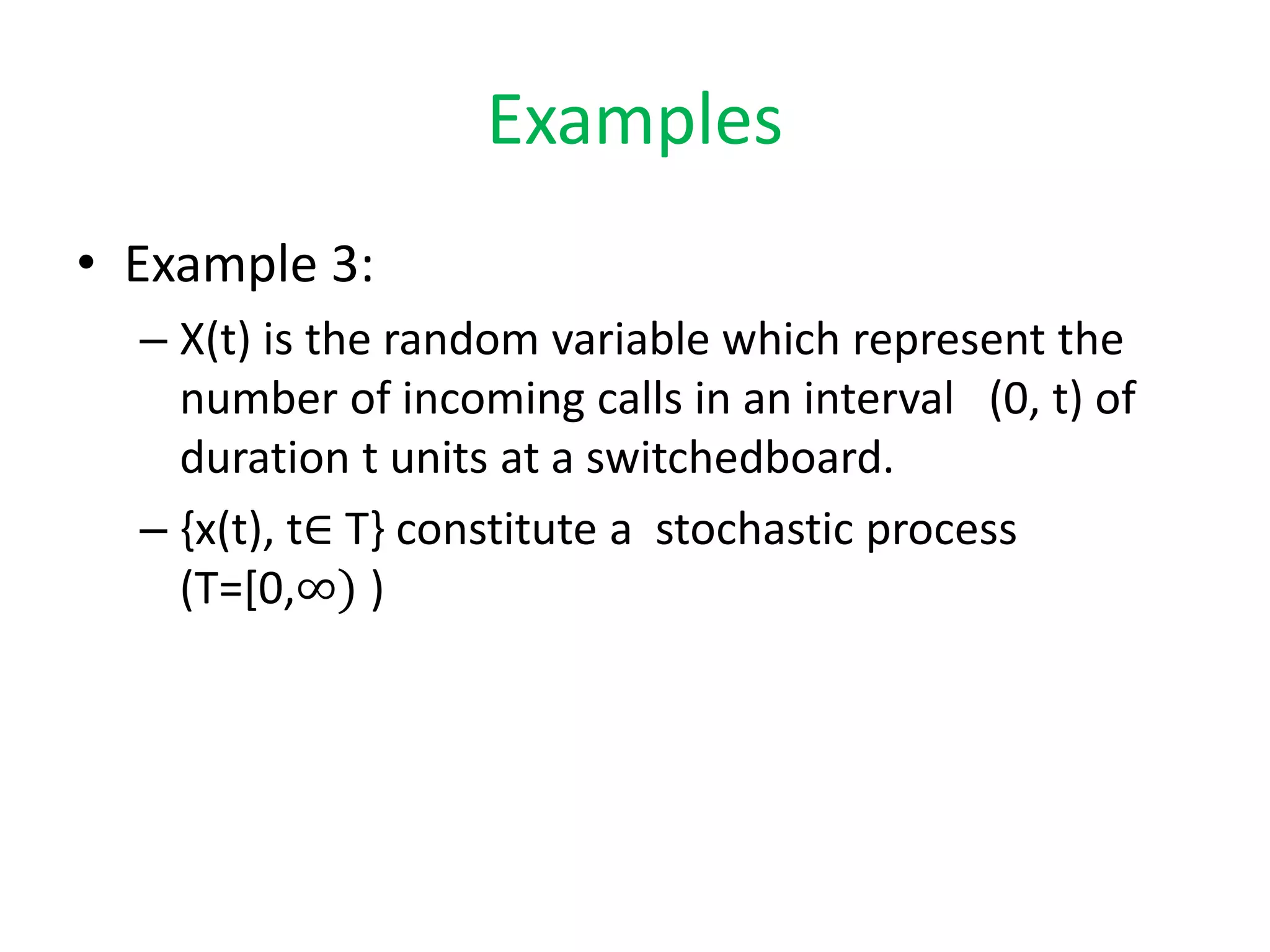 Examples
• Example 3:
– X(t) is the random variable which represent the
number of incoming calls in an interval (0, t) of
duration t units at a switchedboard.
– {x(t), t∈ T} constitute a stochastic process
(T=[0,∞) )
 