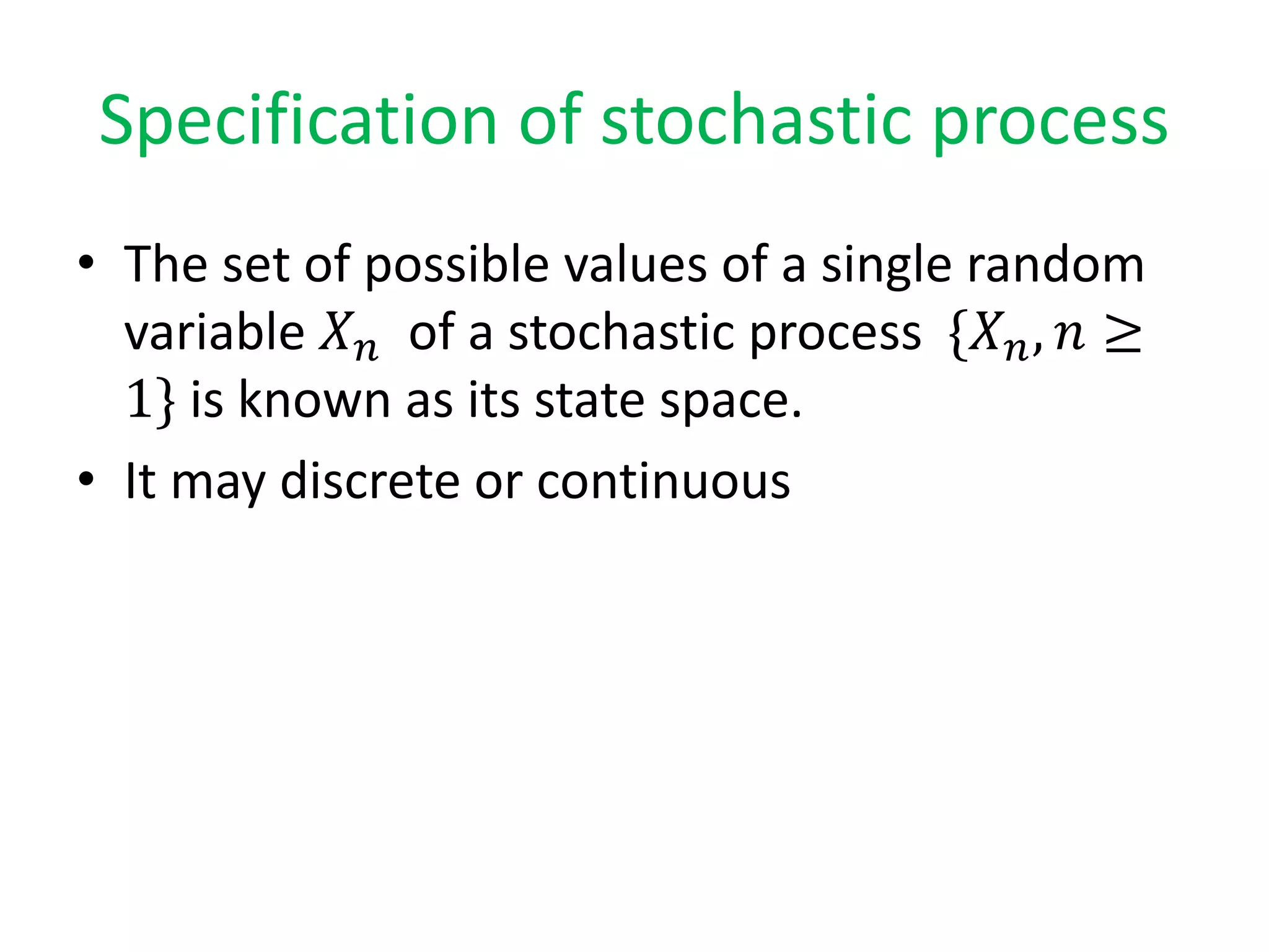 Specification of stochastic process
• The set of possible values of a single random
variable 𝑋 𝑛 of a stochastic process {𝑋 𝑛, 𝑛 ≥
1} is known as its state space.
• It may discrete or continuous
 