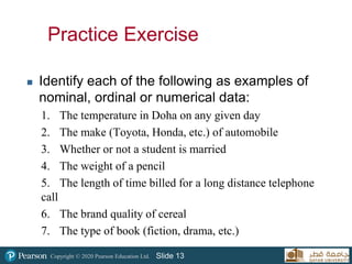 Copyright © 2020 Pearson Education Ltd. Slide 13
Practice Exercise
 Identify each of the following as examples of
nominal, ordinal or numerical data:
1. The temperature in Doha on any given day
2. The make (Toyota, Honda, etc.) of automobile
3. Whether or not a student is married
4. The weight of a pencil
5. The length of time billed for a long distance telephone
call
6. The brand quality of cereal
7. The type of book (fiction, drama, etc.)
 