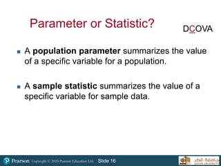 Copyright © 2020 Pearson Education Ltd. Slide 16
Parameter or Statistic?
 A population parameter summarizes the value
of a specific variable for a population.
 A sample statistic summarizes the value of a
specific variable for sample data.
DCOVA
 